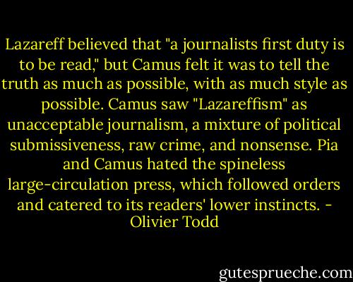 Lazareff believed that "a journalists first duty is to be read," but Camus felt it was to tell the truth as much as possible, with as much style as possible. Camus saw "Lazareffism" as unacceptable journalism, a mixture of political submissiveness, raw crime, and nonsense. Pia and Camus hated the spineless large-circulation press, which followed orders and catered to its readers' lower instincts. - Olivier Todd