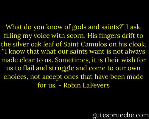 What do you know of gods and saints?” I ask, filling my voice with scorn.<br />His fingers drift to the silver oak leaf of Saint Camulos on his cloak. “I know that what our saints want is not always made clear to us. Sometimes, it is their wish for us to flail and struggle and come to our own choices, not accept ones that have been made for us. - Robin LaFevers
