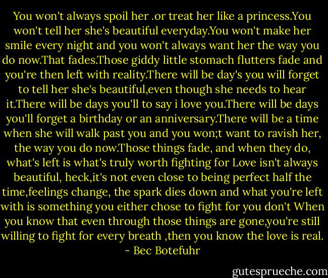 You won't always spoil her .or treat her like a princess.You won't tell her she's beautiful everyday.You won't make her smile every night and you won't always want her the way you do now.That fades.Those giddy little stomach flutters fade and you're then left with reality.There will be day's you will forget to tell her she's beautiful,even though she needs to hear it.There will be days you'll to say i love you.There will be days you'll forget a birthday or an anniversary.There will be a time when she will walk past you and you won;t want to ravish her, the way you do now.Those things fade, and when they do, what's left is what's truly worth fighting for Love isn't always beautiful, heck,it's not even close to being perfect half the time,feelings change, the spark dies down and what you're left with is something you either chose to fight for you don't When you know that even through those things are gone,you're still willing to fight for every breath ,then you know the love is real. - Bec Botefuhr