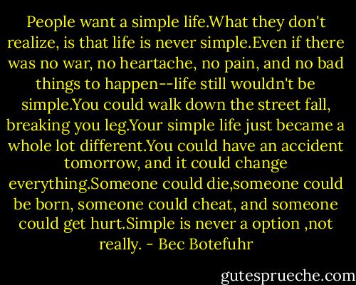 People want a simple life.What they don't realize, is that life is never simple.Even if there was no war, no heartache, no pain, and no bad things to happen--life still wouldn't be simple.You could walk down the street fall, breaking you leg.Your simple life just became a whole lot different.You could have an accident tomorrow, and it could change everything.Someone could die,someone could be born, someone could cheat, and someone could get hurt.Simple is never a option ,not really. - Bec Botefuhr
