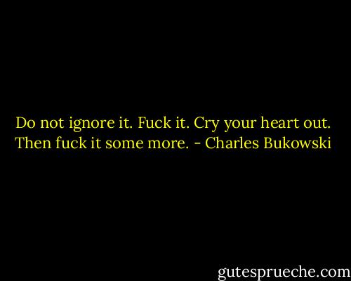 Do not ignore it. Fuck it. Cry your heart out. Then fuck it some more. - Charles Bukowski