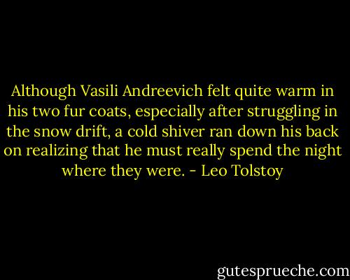 Although Vasili Andreevich felt quite warm in his two fur coats, especially after struggling in the snow drift, a cold shiver ran down his back on realizing that he must really spend the night where they were. - Leo Tolstoy