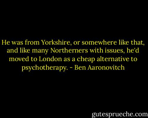 He was from Yorkshire, or somewhere like that, and like many Northerners with issues, he'd moved to London as a cheap alternative to psychotherapy. - Ben Aaronovitch