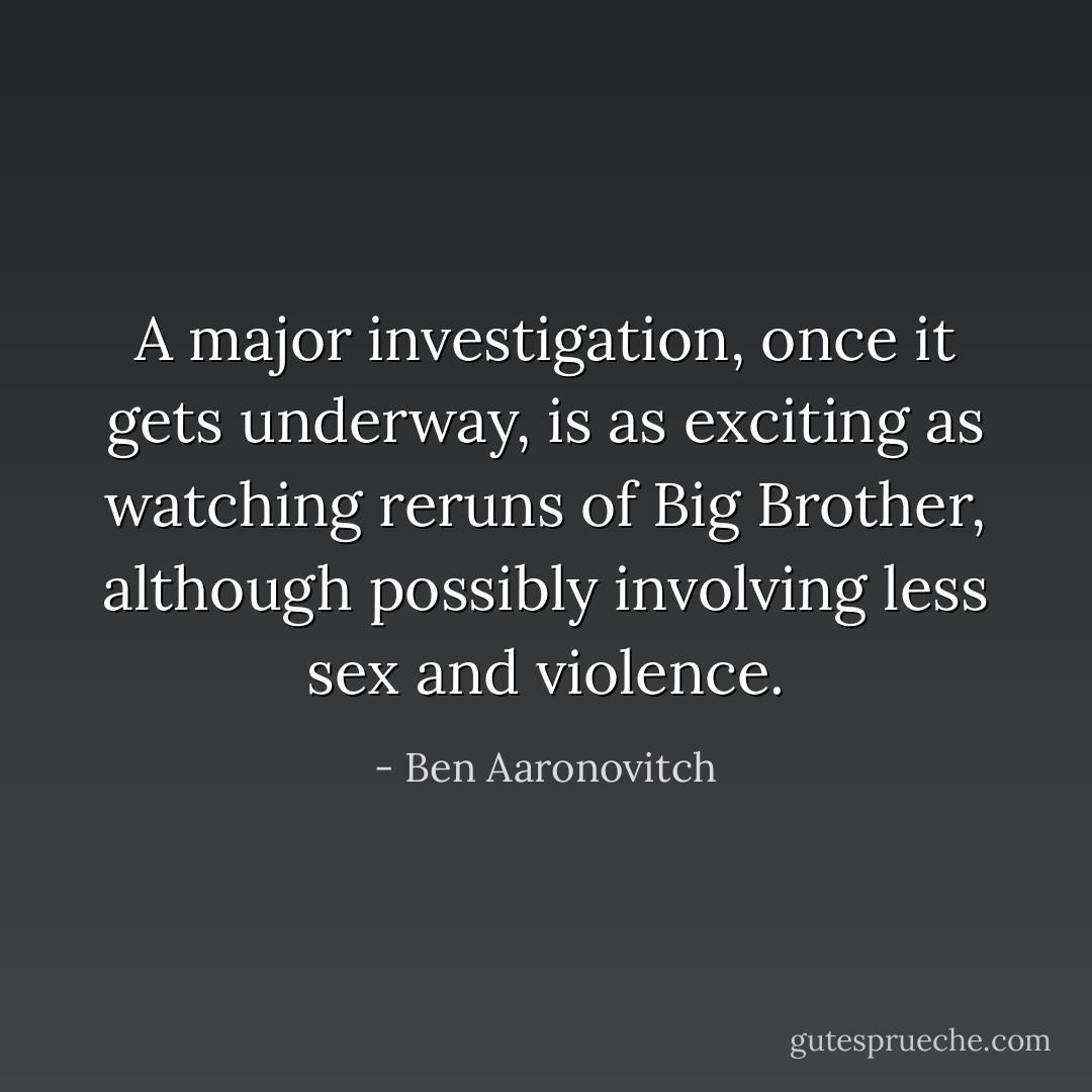 A major investigation, once it gets underway, is as exciting as watching reruns of Big Brother, although possibly involving less sex and violence. - Ben Aaronovitch