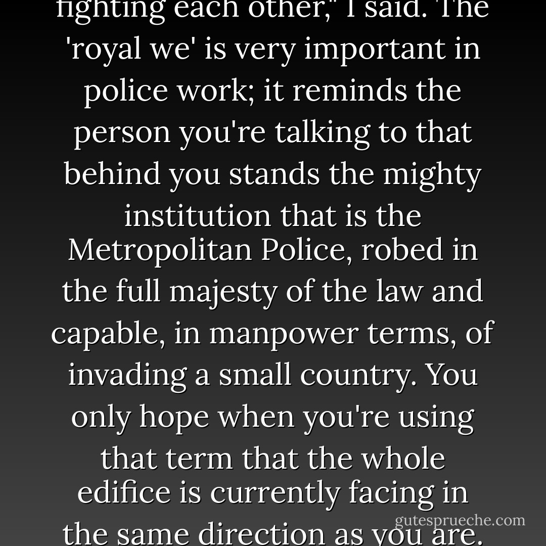 We can't have your people fighting each other," I said. The 'royal we' is very important in police work; it reminds the person you're talking to that behind you stands the mighty institution that is the Metropolitan Police, robed in the full majesty of the law and capable, in manpower terms, of invading a small country. You only hope when you're using that term that the whole edifice is currently facing in the same direction as you are. - Ben Aaronovitch