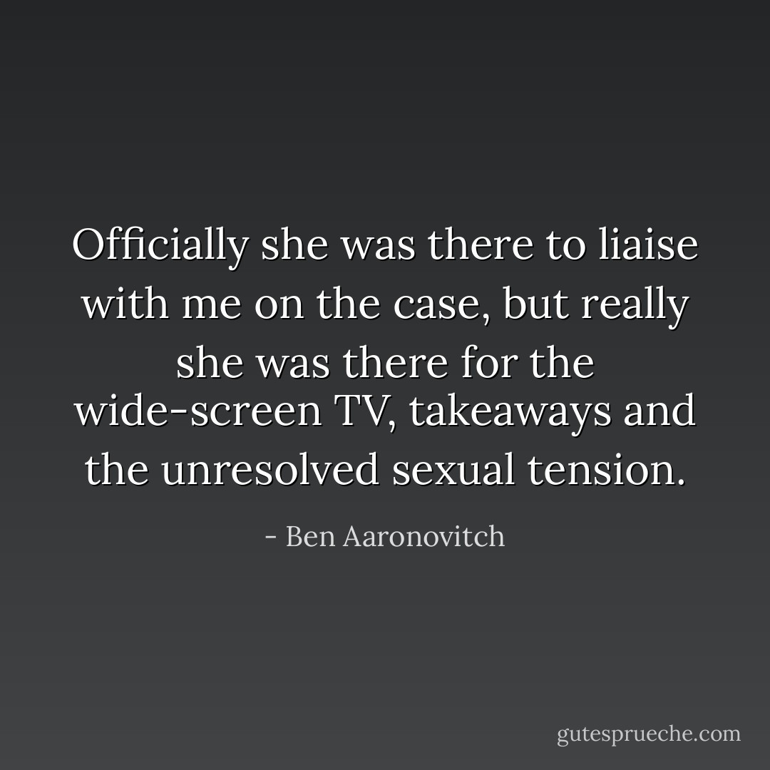 Officially she was there to liaise with me on the case, but really she was there for the wide-screen TV, takeaways and the unresolved sexual tension. - Ben Aaronovitch