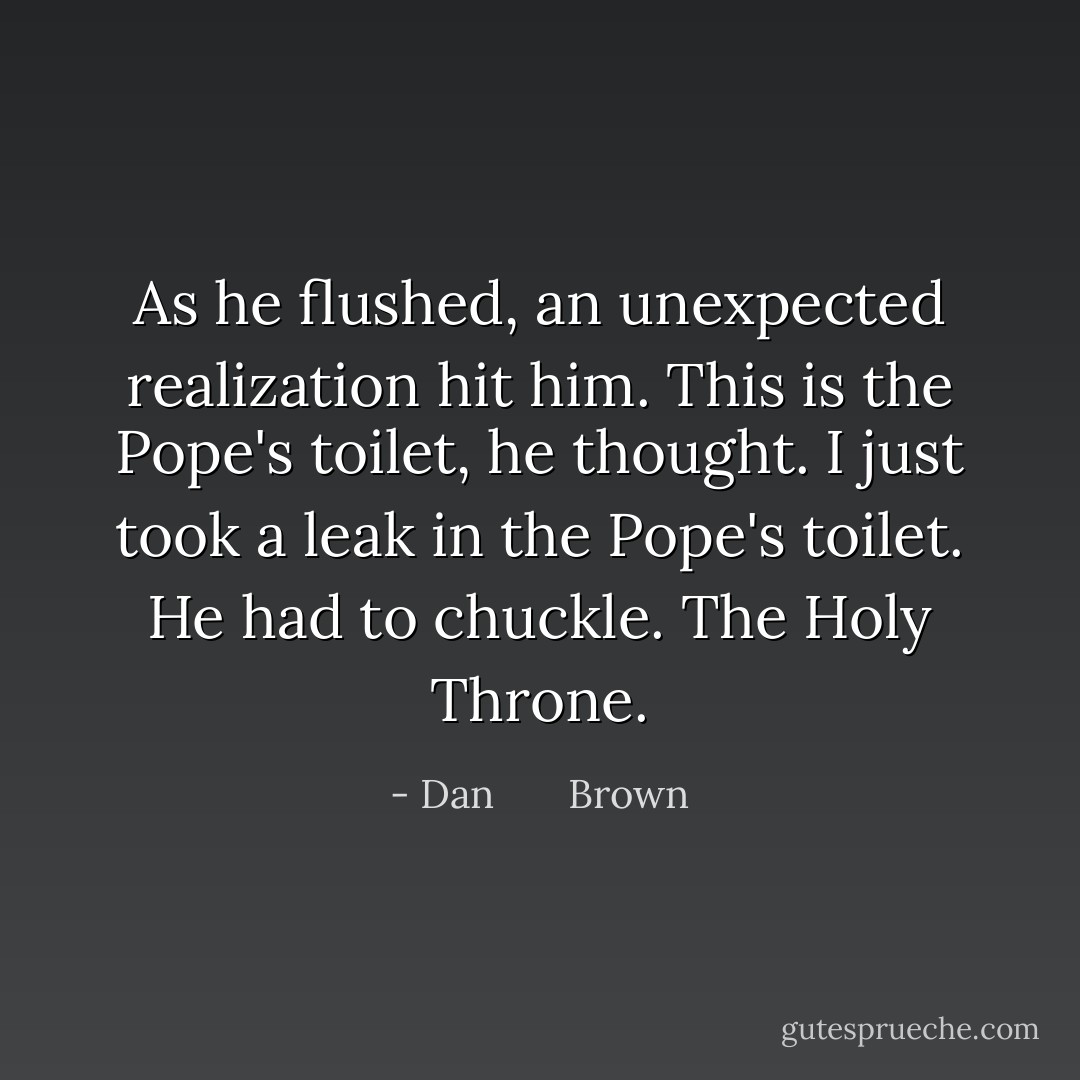 As he flushed, an unexpected realization hit him. This is the Pope's toilet, he thought. I just took a leak in the Pope's toilet. He had to chuckle. The Holy Throne. - Dan       Brown