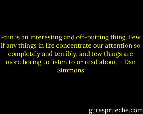 Pain is an interesting and off-putting thing. Few if any things in life concentrate our attention so completely and terribly, and few things are more boring to listen to or read about. - Dan Simmons