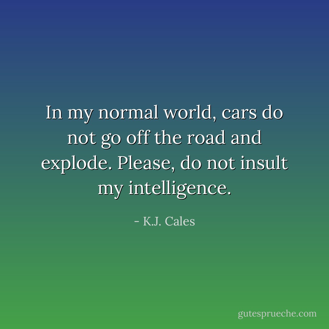 In my normal world, cars do not go off the road and explode. Please, do not insult my intelligence. - K.J. Cales