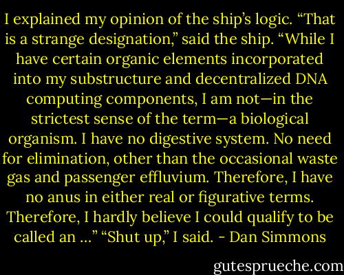 I explained my opinion of the ship’s logic. “That is a strange designation,” said the ship. “While I have certain organic elements incorporated into my substructure and decentralized DNA computing components, I am not—in the strictest sense of the term—a biological organism. I have no digestive system. No need for elimination, other than the occasional waste gas and passenger effluvium. Therefore, I have no anus in either real or figurative terms. Therefore, I hardly believe I could qualify to be called an …” “Shut up,” I said. - Dan Simmons