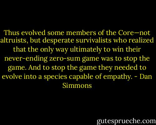 Thus evolved some members of the Core—not altruists, but desperate survivalists who realized that the only way ultimately to win their never-ending zero-sum game was to stop the game. And to stop the game they needed to evolve into a species capable of empathy. - Dan Simmons
