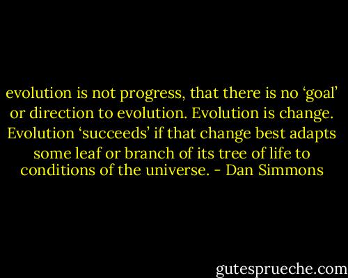 evolution is not progress, that there is no ‘goal’ or direction to evolution. Evolution is change. Evolution ‘succeeds’ if that change best adapts some leaf or branch of its tree of life to conditions of the universe. - Dan Simmons