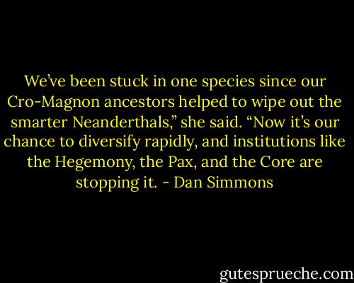 We’ve been stuck in one species since our Cro-Magnon ancestors helped to wipe out the smarter Neanderthals,” she said. “Now it’s our chance to diversify rapidly, and institutions like the Hegemony, the Pax, and the Core are stopping it. - Dan Simmons