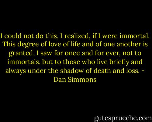 I could not do this, I realized, if I were immortal. This degree of love of life and of one another is granted, I saw for once and for ever, not to immortals, but to those who live briefly and always under the shadow of death and loss. - Dan Simmons