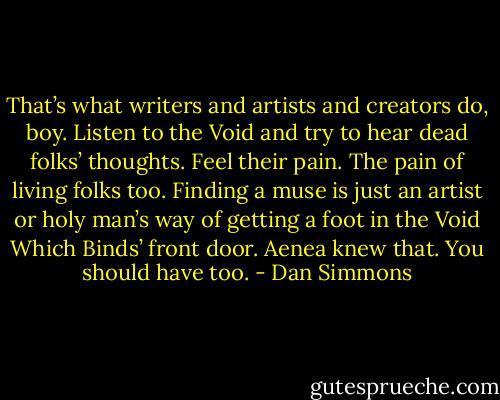 That’s what writers and artists and creators do, boy. Listen to the Void and try to hear dead folks’ thoughts. Feel their pain. The pain of living folks too. Finding a muse is just an artist or holy man’s way of getting a foot in the Void Which Binds’ front door. Aenea knew that. You should have too. - Dan Simmons