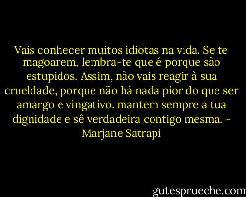 Vais conhecer muitos idiotas na vida. Se te magoarem, lembra-te que é porque são estupidos. Assim, não vais reagir à sua crueldade, porque não há nada pior do que ser amargo e vingativo. mantem sempre a tua dignidade e sê verdadeira contigo mesma. - Marjane Satrapi