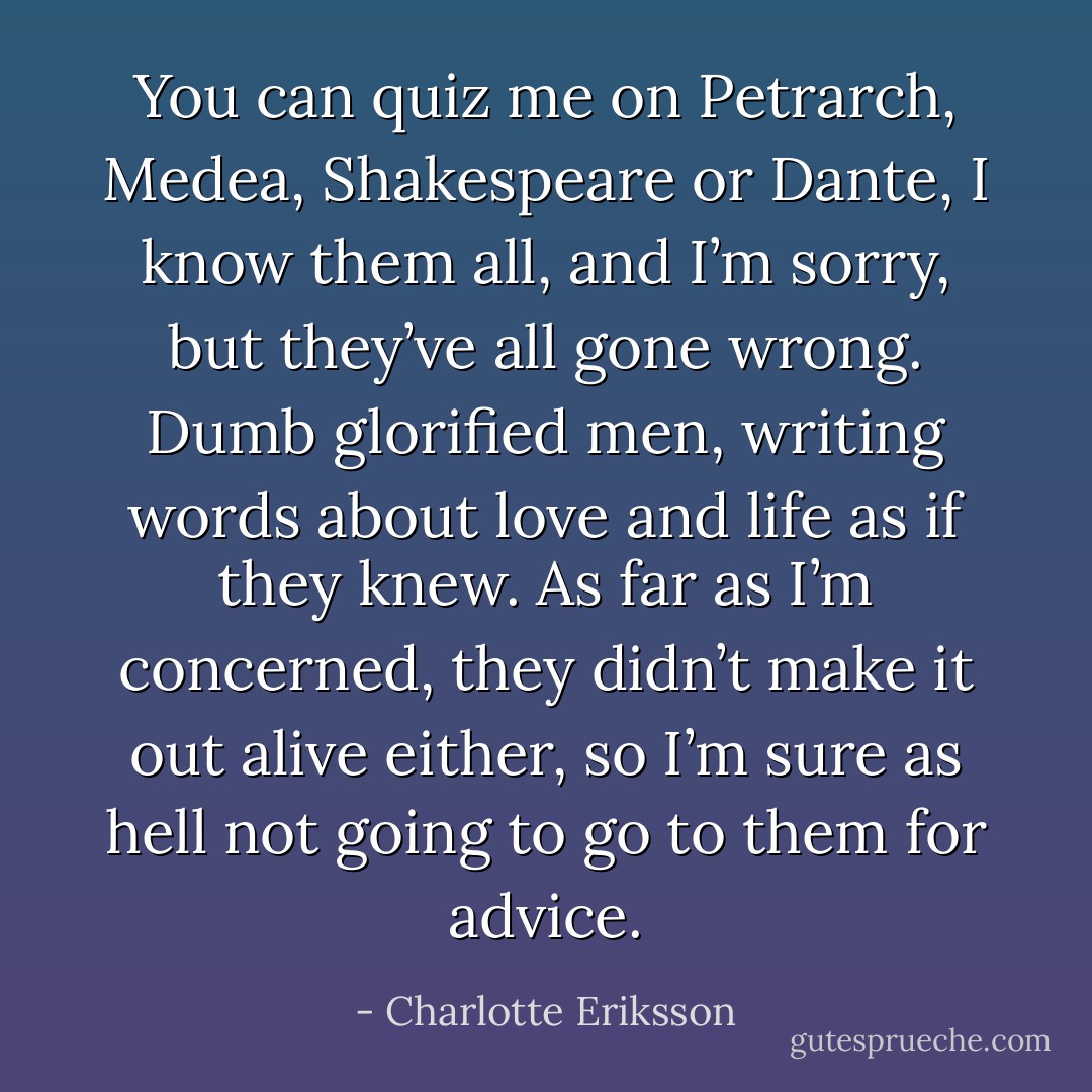 You can quiz me on Petrarch, Medea, Shakespeare or Dante, I know them all, and I’m sorry, but they’ve all gone wrong. Dumb glorified men, writing words about love and life as if they knew. As far as I’m concerned, they didn’t make it out alive either, so I’m sure as hell not going to go to them for advice. - Charlotte Eriksson