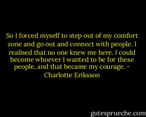 So I forced myself to step out of my comfort zone and go out and connect with people. I realised that no one knew me here. I could become whoever I wanted to be for these people, and that became my courage. - Charlotte Eriksson
