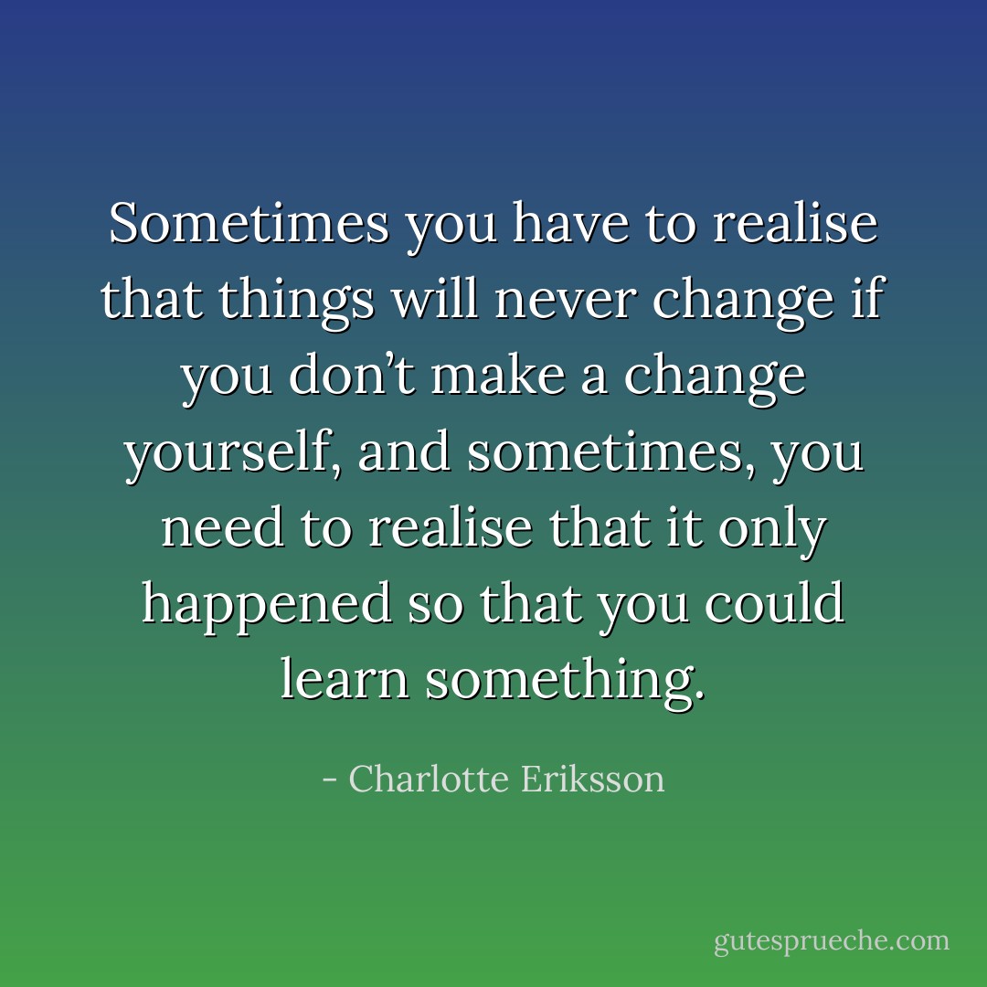 Sometimes you have to realise that things will never change if you don’t make a change yourself, and sometimes, you need to realise that it only happened so that you could learn something. - Charlotte Eriksson