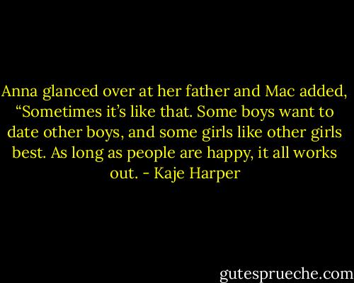 Anna glanced over at her father and Mac added, “Sometimes it’s like that. Some boys want to date other boys, and some girls like other girls best. As long as people are happy, it all works out. - Kaje Harper