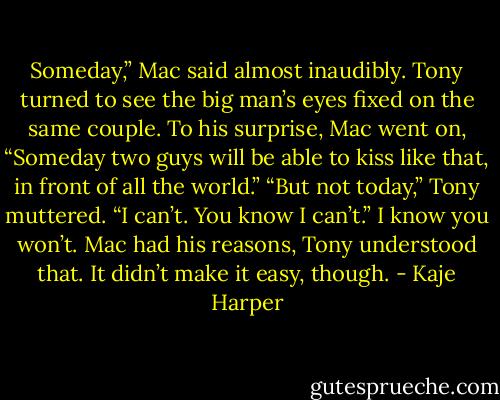Someday,” Mac said almost inaudibly. Tony turned to see the big man’s eyes fixed on the same couple. To his surprise, Mac went on, “Someday two guys will be able to kiss like that, in front of all the world.” “But not today,” Tony muttered. “I can’t. You know I can’t.” I know you won’t. Mac had his reasons, Tony understood that. It didn’t make it easy, though. - Kaje Harper