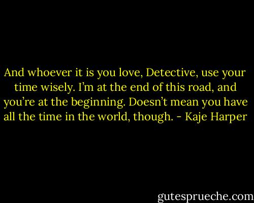 And whoever it is you love, Detective, use your time wisely. I’m at the end of this road, and you’re at the beginning. Doesn’t mean you have all the time in the world, though. - Kaje Harper