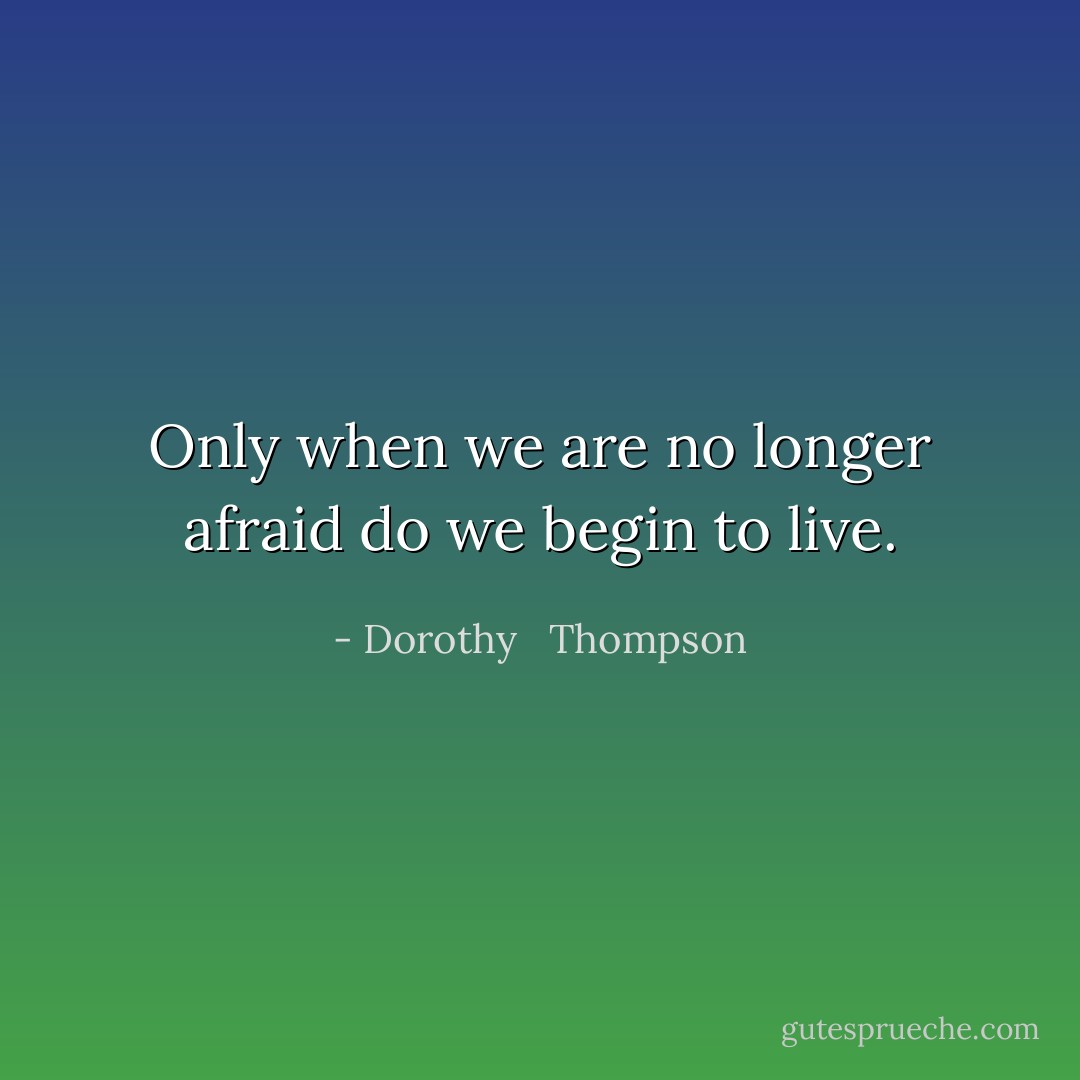 Only when we are no longer afraid do we begin to live. - Dorothy   Thompson