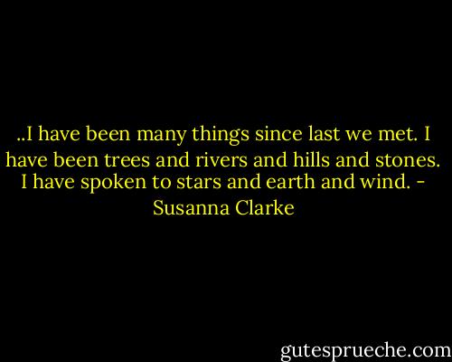 ..I have been many things since last we met. I have been trees and rivers and hills and stones. I have spoken to stars and earth and wind. - Susanna Clarke