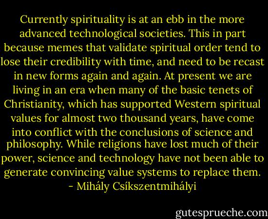 Currently spirituality is at an ebb in the more advanced technological societies. This in part because memes that validate spiritual order tend to lose their credibility with time, and need to be recast in new forms again and again. At present we are living in an era when many of the basic tenets of Christianity, which has supported Western spiritual values for almost two thousand years, have come into conflict with the conclusions of science and philosophy. While religions have lost much of their power, science and technology have not been able to generate convincing value systems to replace them. - Mihály Csíkszentmihályi