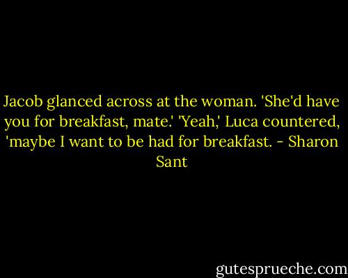 Jacob glanced across at the woman. 'She'd have you for breakfast, mate.'<br />'Yeah,' Luca countered, 'maybe I want to be had for breakfast. - Sharon Sant