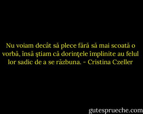 Nu voiam decât să plece fără să mai scoată o vorbă, însă ştiam că dorinţele împlinite au felul lor sadic de a se răzbuna. - Cristina Czeller