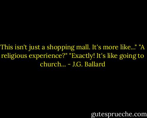 This isn't just a shopping mall. It's more like..."<br />"A religious experience?"<br />"Exactly! It's like going to church... - J.G. Ballard