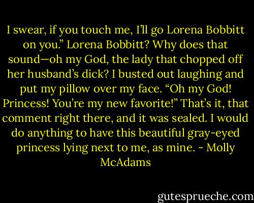 I swear, if you touch me, I’ll go Lorena Bobbitt on you.” Lorena Bobbitt? Why does that sound—oh my God, the lady that chopped off her husband’s dick? I busted out laughing and put my pillow over my face. “Oh my God! Princess! You’re my new favorite!” That’s it, that comment right there, and it was sealed. I would do anything to have this beautiful gray-eyed princess lying next to me, as mine. - Molly McAdams