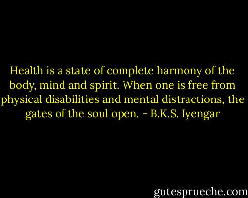 Health is a state of complete harmony of the body, mind and spirit. When one is free from physical disabilities and mental distractions, the gates of the soul open. - B.K.S. Iyengar