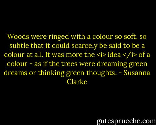 Woods were ringed with a colour so soft, so subtle that it could scarcely be said to be a colour at all. It was more the <i> idea </i> of a colour - as if the trees were dreaming green dreams or thinking green thoughts. - Susanna Clarke