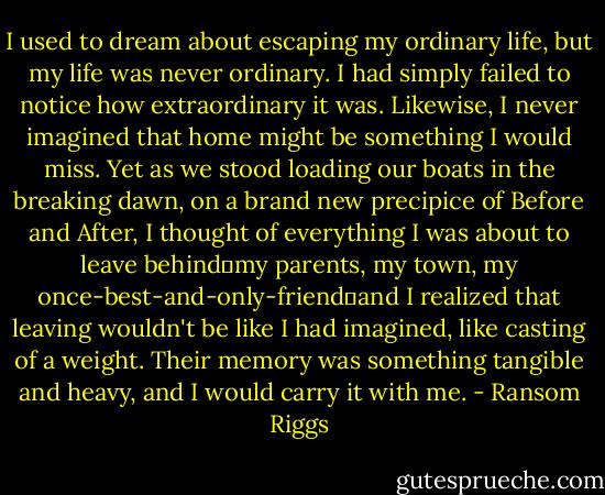I used to dream about escaping my ordinary life, but my life was never ordinary. I had simply failed to notice how extraordinary it was. Likewise, I never imagined that home might be something I would miss. Yet as we stood loading our boats in the breaking dawn, on a brand new precipice of Before and After, I thought of everything I was about to leave behind―my parents, my town, my once-best-and-only-friend―and I realized that leaving wouldn't be like I had imagined, like casting of a weight. Their memory was something tangible and heavy, and I would carry it with me. - Ransom Riggs