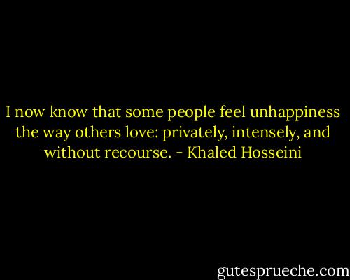 I now know that some people feel unhappiness the way others love: privately, intensely, and without recourse. - Khaled Hosseini