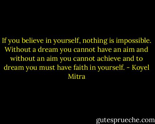 If you believe in yourself, nothing is impossible. Without a dream you cannot have an aim and without an aim you cannot achieve and to dream you must have faith in yourself. - Koyel Mitra