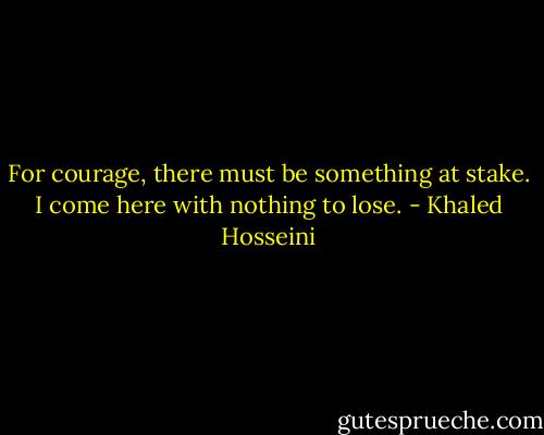 For courage, there must be something at stake. I come here with nothing to lose. - Khaled Hosseini