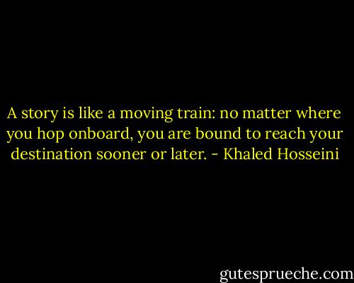 A story is like a moving train: no matter where you hop onboard, you are bound to reach your destination sooner or later. - Khaled Hosseini