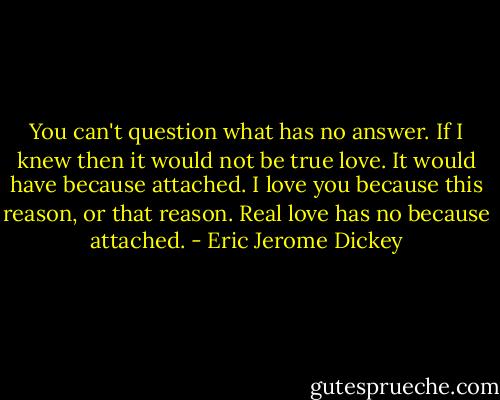 You can't question what has no answer. If I knew then it would not be true love. It would have because attached. I love you because this reason, or that reason. Real love has no because attached. - Eric Jerome Dickey