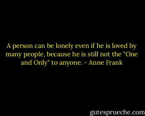 A person can be lonely even if he is loved by many people, because he is still not the "One and Only" to anyone. - Anne Frank