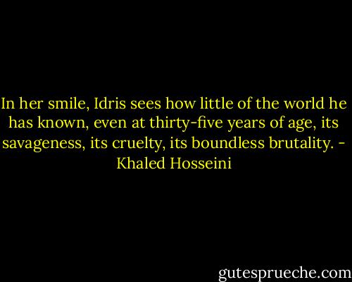 In her smile, Idris sees how little of the world he has known, even at thirty-five years of age, its savageness, its cruelty, its boundless brutality. - Khaled Hosseini