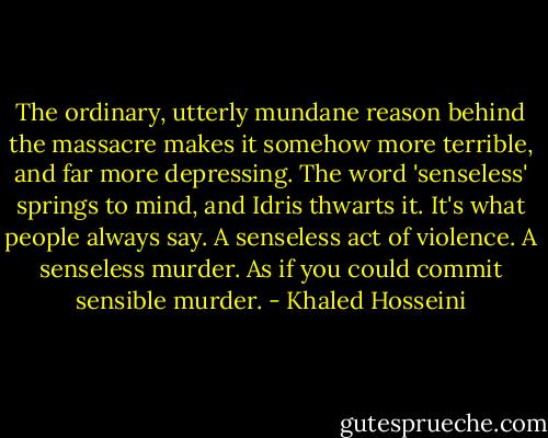 The ordinary, utterly mundane reason behind the massacre makes it somehow more terrible, and far more depressing. The word 'senseless' springs to mind, and Idris thwarts it. It's what people always say. A senseless act of violence. A senseless murder. As if you could commit sensible murder. - Khaled Hosseini