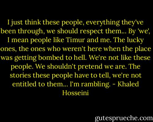 I just think these people, everything they've been through, we should respect them... By 'we', I mean people like Timur and me. The lucky ones, the ones who weren't here when the place was getting bombed to hell. We're not like these people. We shouldn't pretend we are. The stories these people have to tell, we're not entitled to them... I'm rambling. - Khaled Hosseini