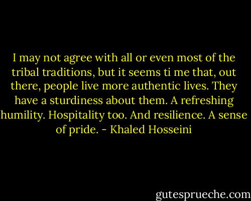 I may not agree with all or even most of the tribal traditions, but it seems ti me that, out there, people live more authentic lives. They have a sturdiness about them. A refreshing humility. Hospitality too. And resilience. A sense of pride. - Khaled Hosseini