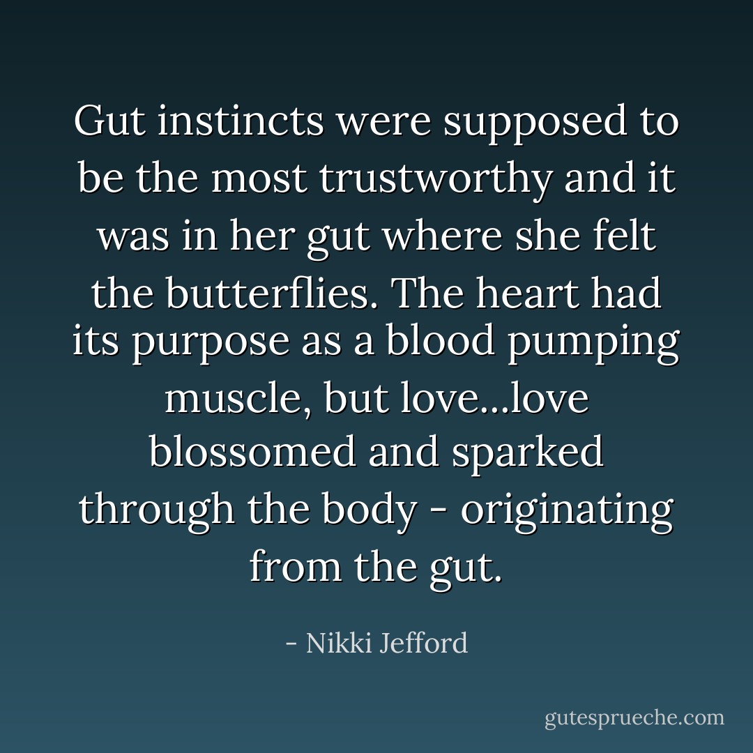 Gut instincts were supposed to be the most trustworthy and it was in her gut where she felt the butterflies. The heart had its purpose as a blood pumping muscle, but love...love blossomed and sparked through the body - originating from the gut. - Nikki Jefford