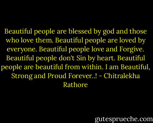 Beautiful people are blessed by god and those who love them.<br />Beautiful people are loved by everyone.<br />Beautiful people love and Forgive.<br />Beautiful people don't Sin by heart.<br />Beautiful people are beautiful from within.<br />I am Beautiful, Strong and Proud Forever..! - Chitralekha Rathore
