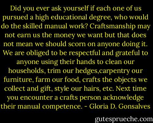 Did you ever ask yourself if each one of us pursued a high educational degree, who would do the skilled manual work? Craftsmanship may not earn us the money we want but that does not mean we should scorn on anyone doing it. We are obliged to be respectful and grateful to anyone using their hands to clean our households, trim our hedges,carpentry our furniture, farm our food, crafts the objects we collect and gift, style our hairs, etc. Next time you encounter a crafts person acknowledge their manual competence. - Gloria D. Gonsalves