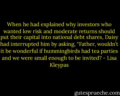 When he had explained why investors who wanted low risk and moderate returns should put their capital into national debt shares, Daisy had interrupted him by asking, “Father, wouldn’t it be wonderful if hummingbirds had tea parties and we were small enough to be invited? - Lisa Kleypas